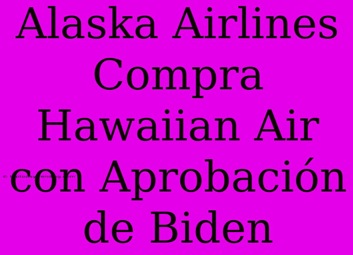 Alaska Airlines Compra Hawaiian Air Con Aprobación De Biden