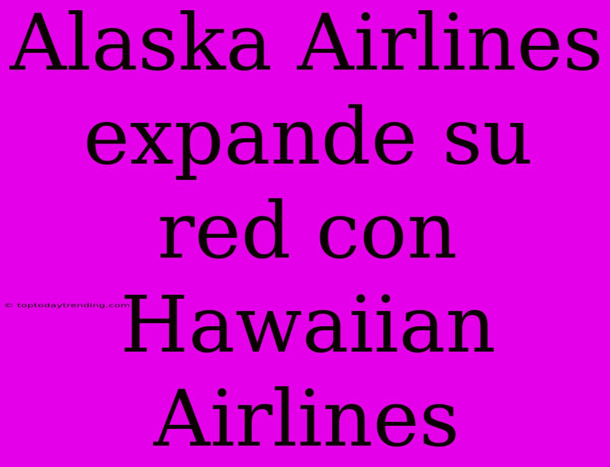 Alaska Airlines Expande Su Red Con Hawaiian Airlines