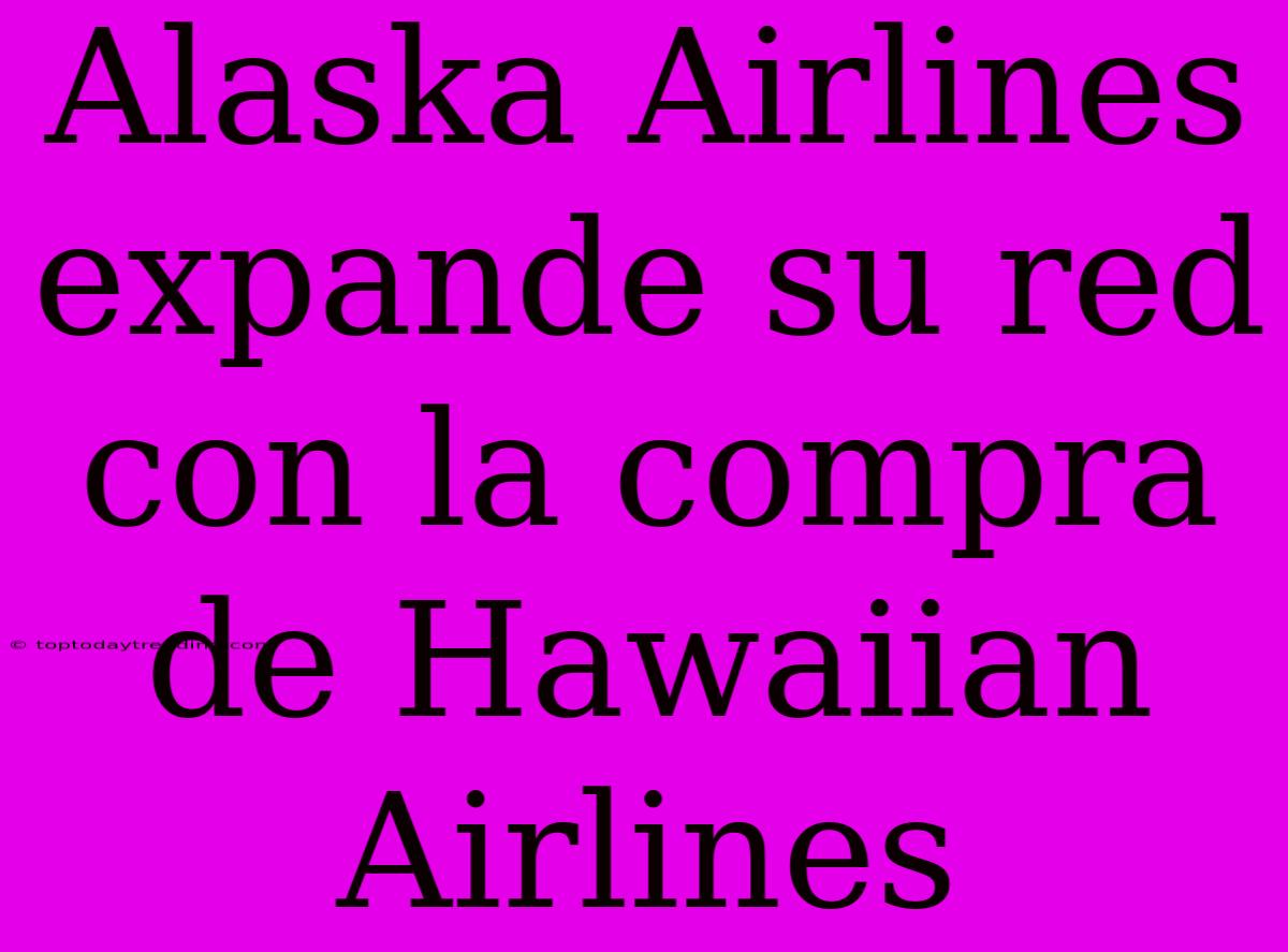 Alaska Airlines Expande Su Red Con La Compra De Hawaiian Airlines