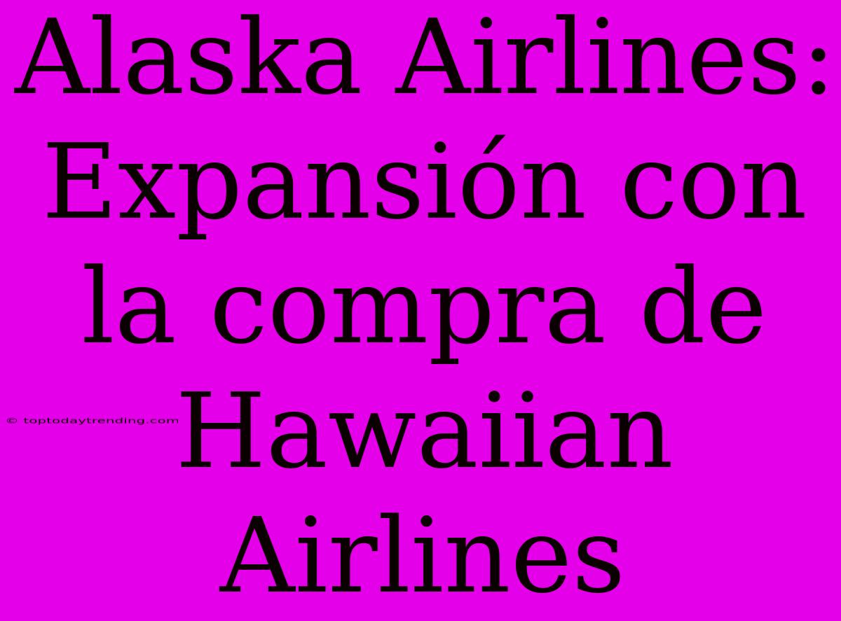 Alaska Airlines: Expansión Con La Compra De Hawaiian Airlines