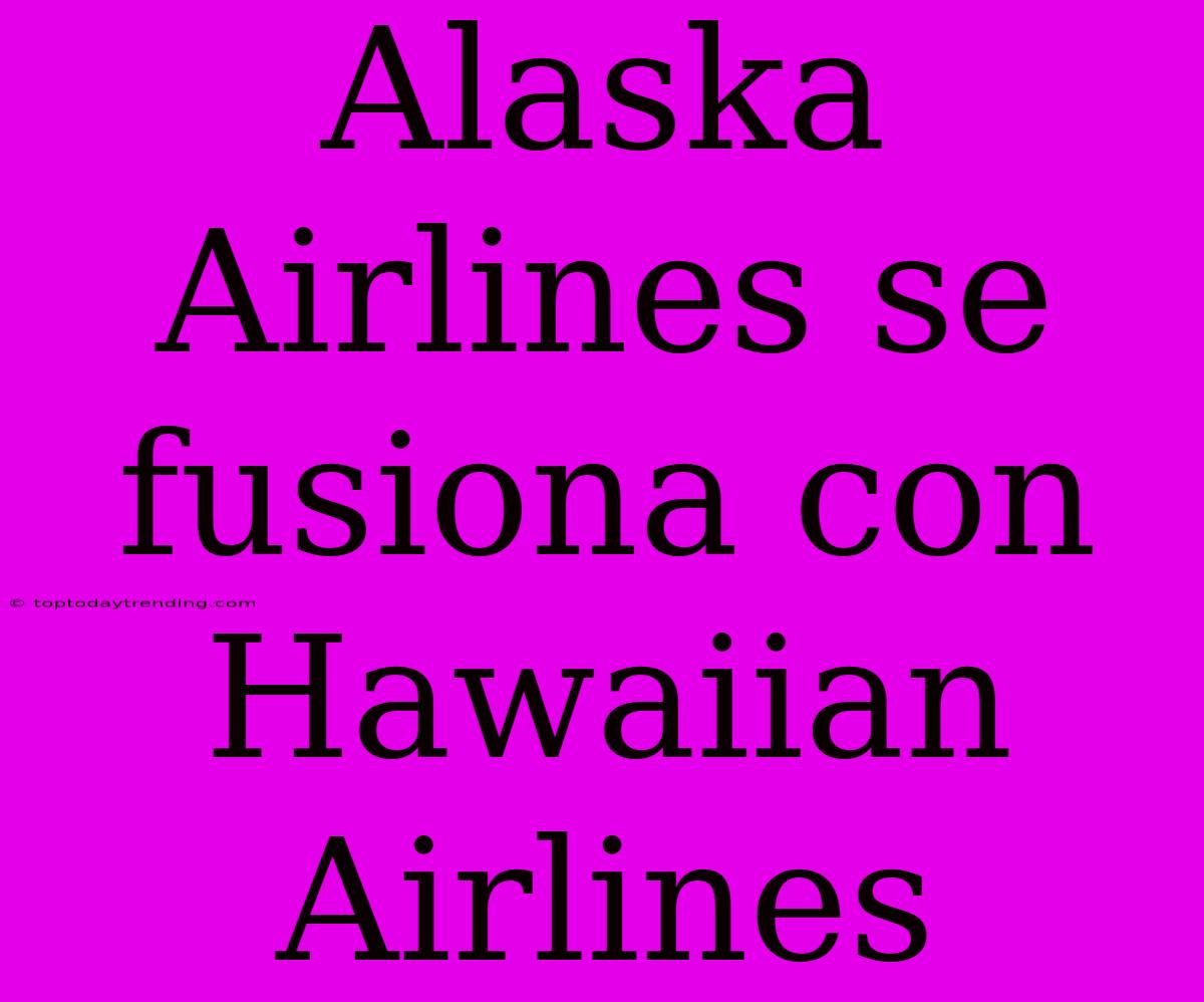 Alaska Airlines Se Fusiona Con Hawaiian Airlines