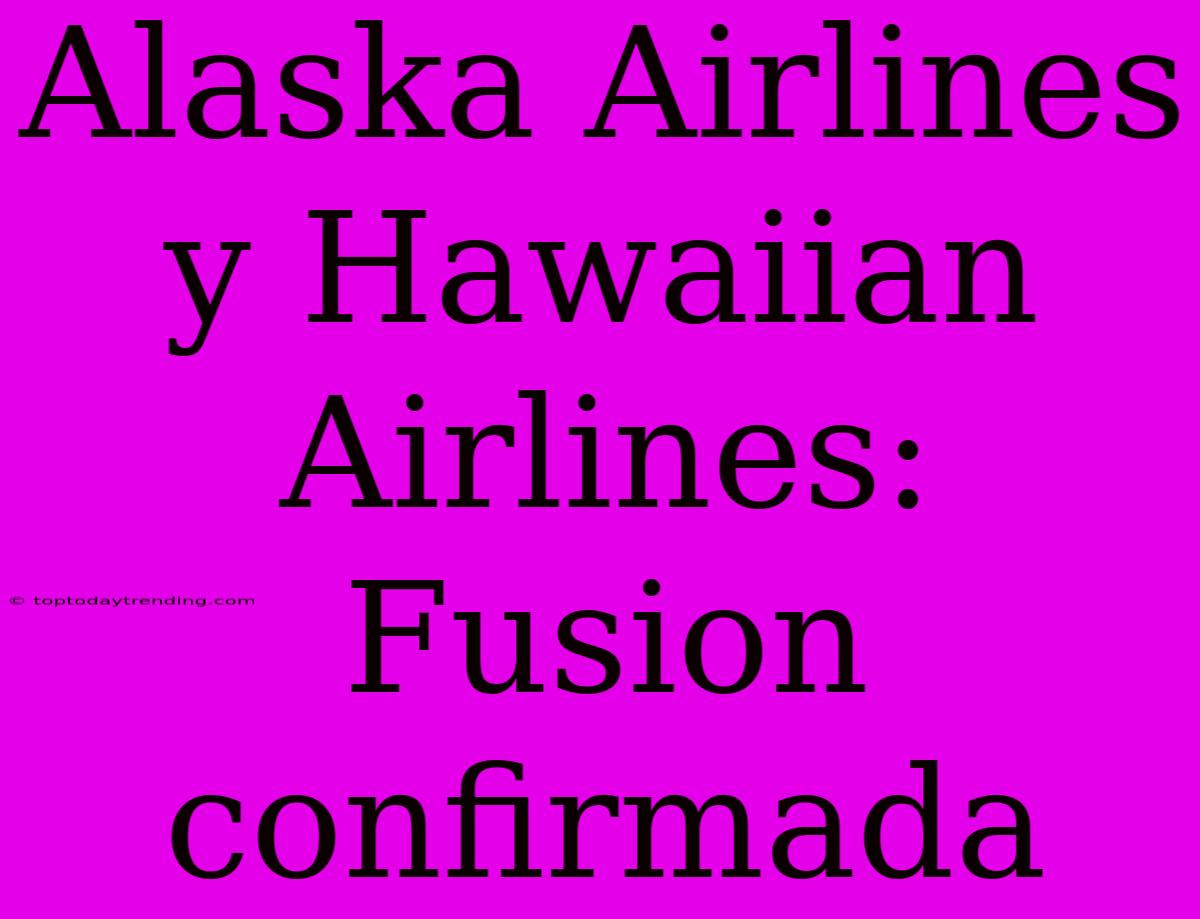 Alaska Airlines Y Hawaiian Airlines: Fusion Confirmada