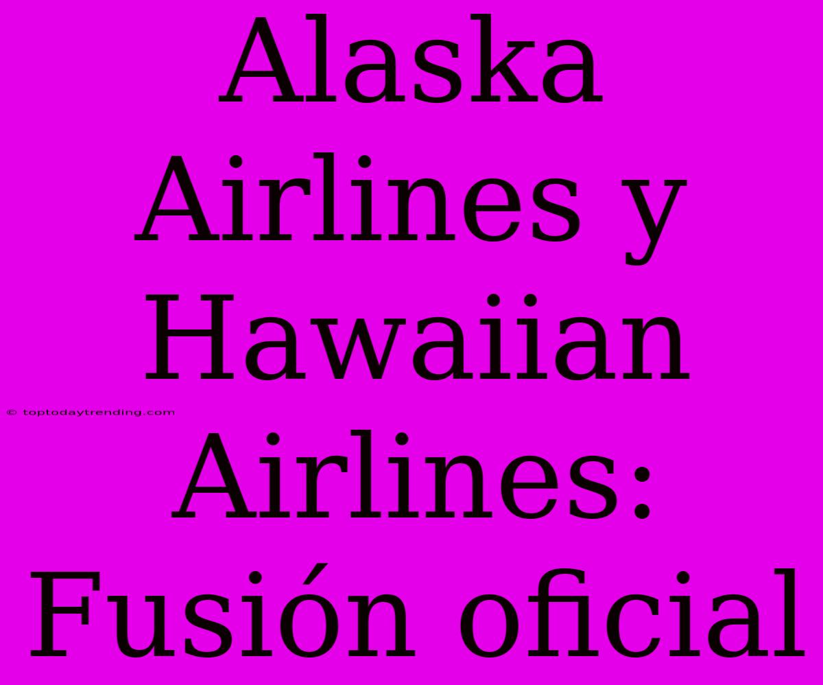 Alaska Airlines Y Hawaiian Airlines: Fusión Oficial