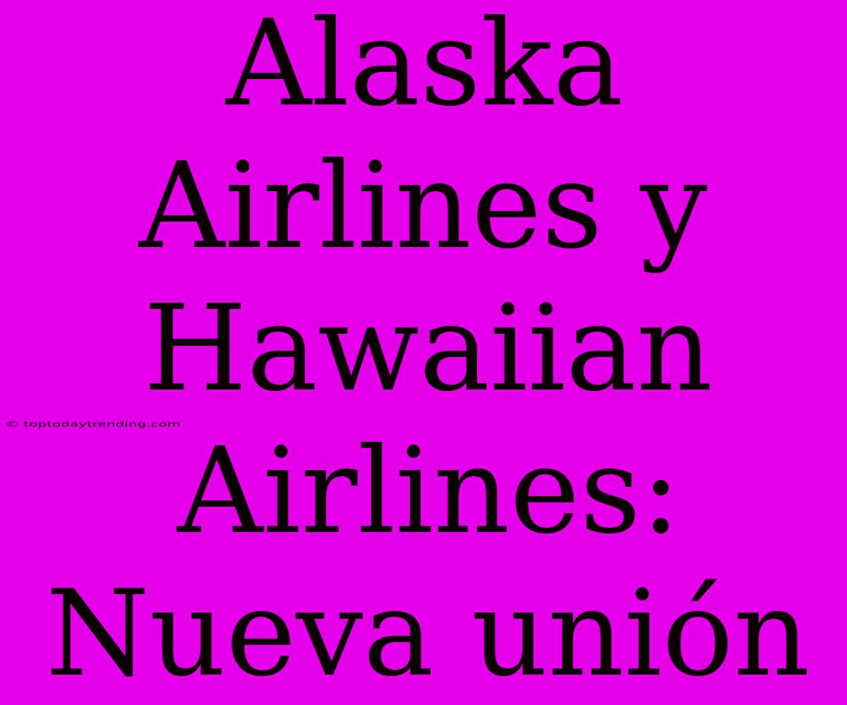 Alaska Airlines Y Hawaiian Airlines: Nueva Unión