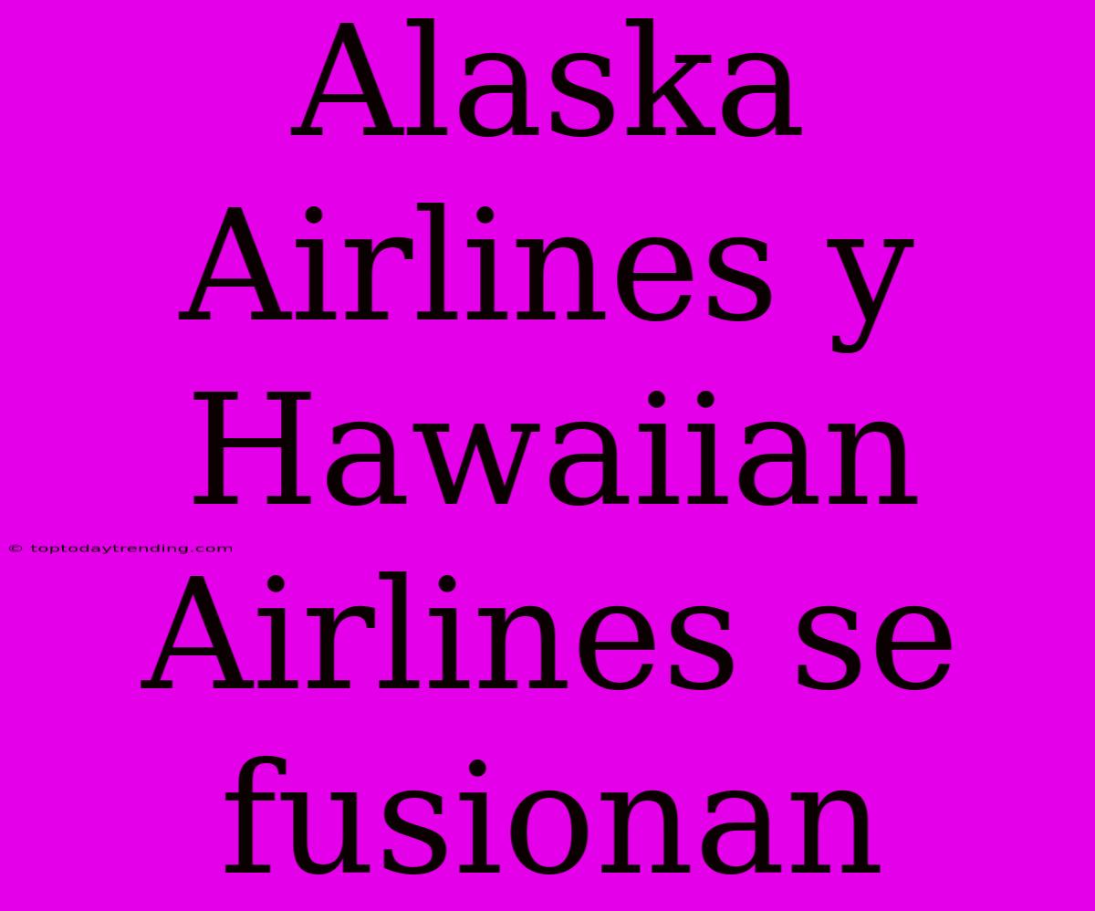 Alaska Airlines Y Hawaiian Airlines Se Fusionan