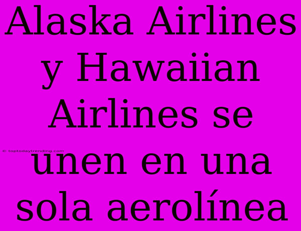 Alaska Airlines Y Hawaiian Airlines Se Unen En Una Sola Aerolínea