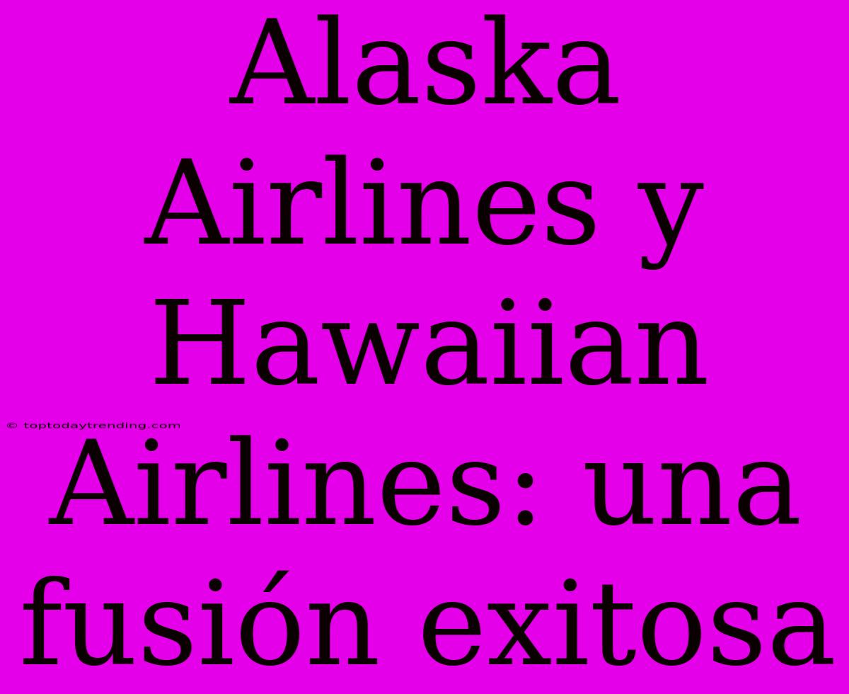 Alaska Airlines Y Hawaiian Airlines: Una Fusión Exitosa