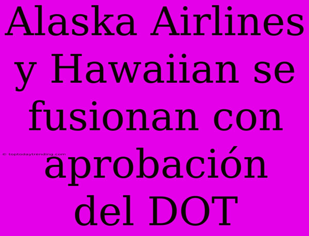 Alaska Airlines Y Hawaiian Se Fusionan Con Aprobación Del DOT