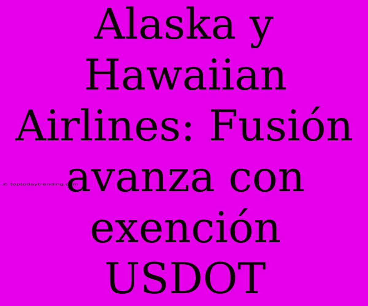 Alaska Y Hawaiian Airlines: Fusión Avanza Con Exención USDOT