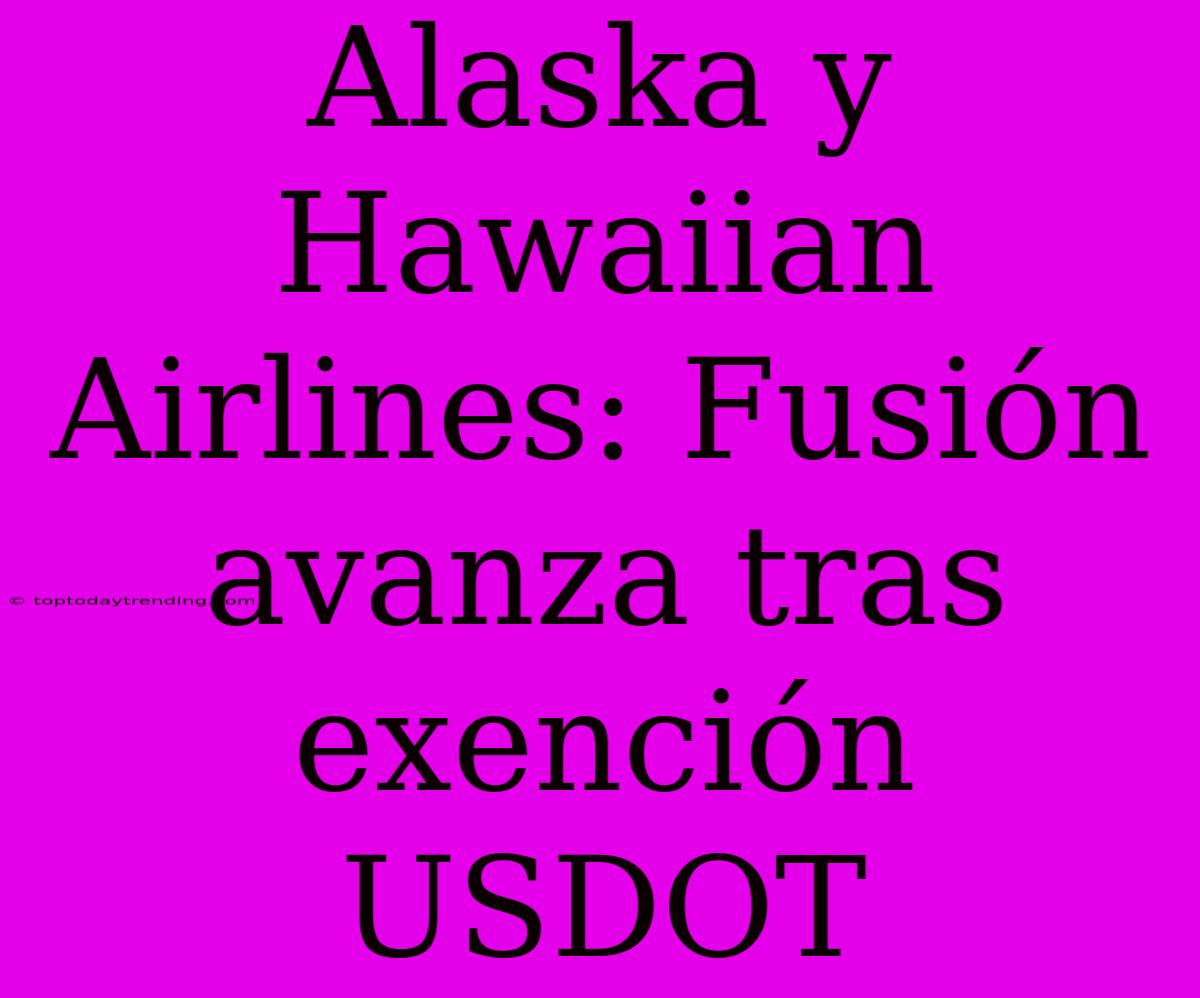 Alaska Y Hawaiian Airlines: Fusión Avanza Tras Exención USDOT