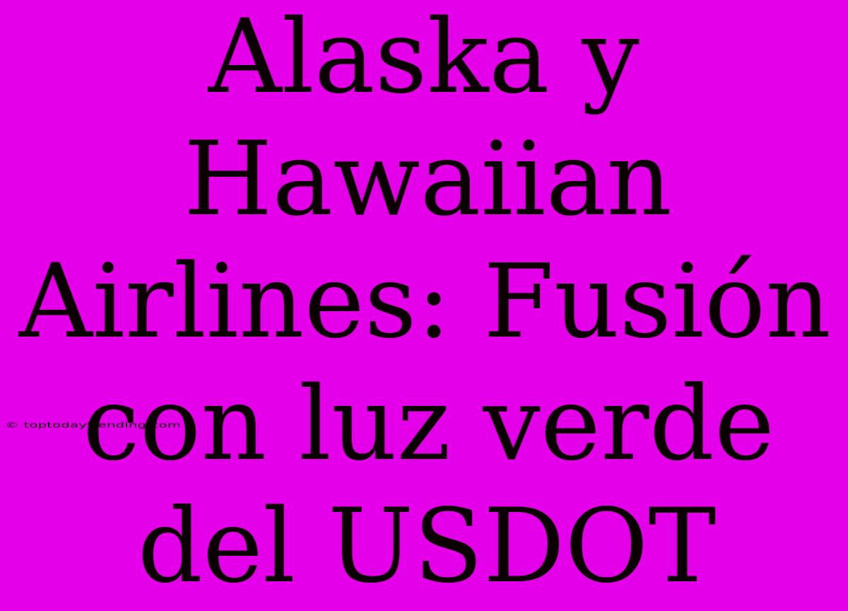 Alaska Y Hawaiian Airlines: Fusión Con Luz Verde Del USDOT