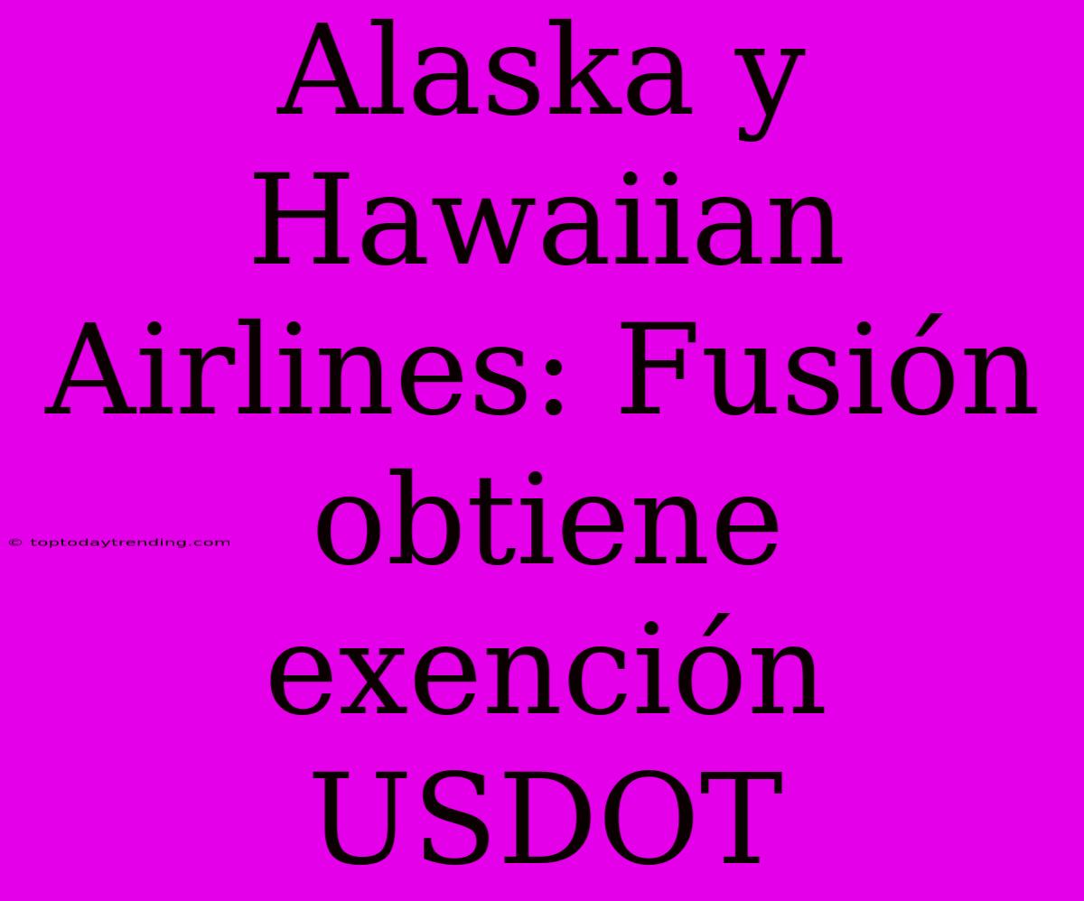 Alaska Y Hawaiian Airlines: Fusión Obtiene Exención USDOT