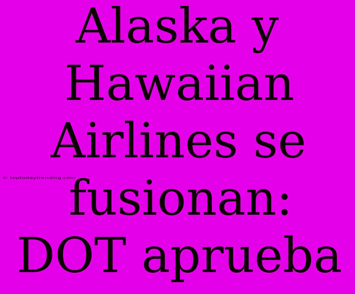 Alaska Y Hawaiian Airlines Se Fusionan: DOT Aprueba