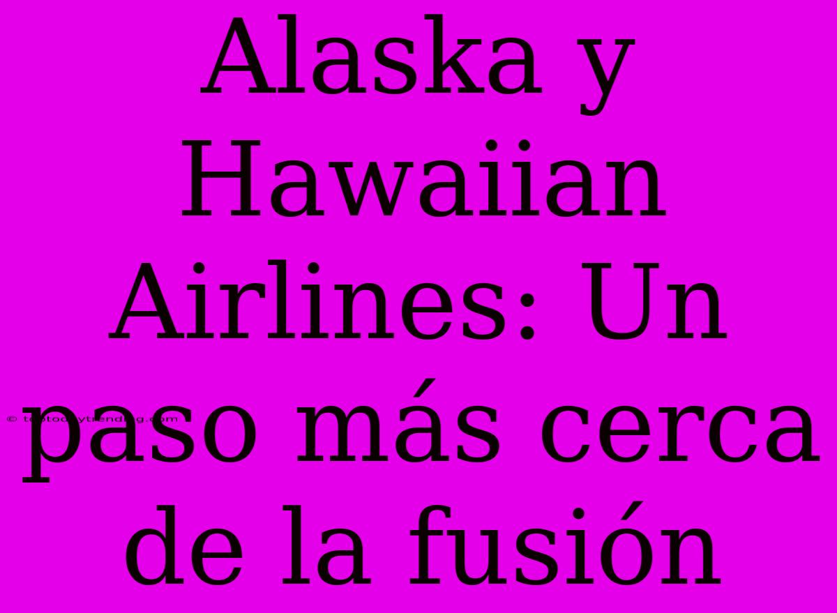 Alaska Y Hawaiian Airlines: Un Paso Más Cerca De La Fusión