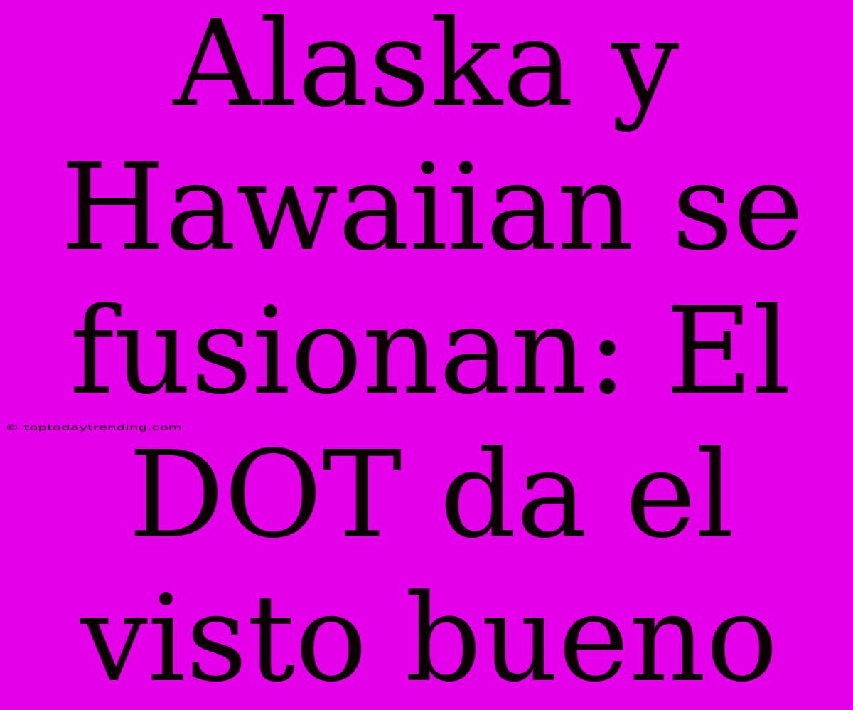 Alaska Y Hawaiian Se Fusionan: El DOT Da El Visto Bueno