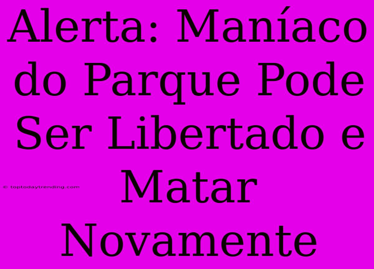 Alerta: Maníaco Do Parque Pode Ser Libertado E Matar Novamente