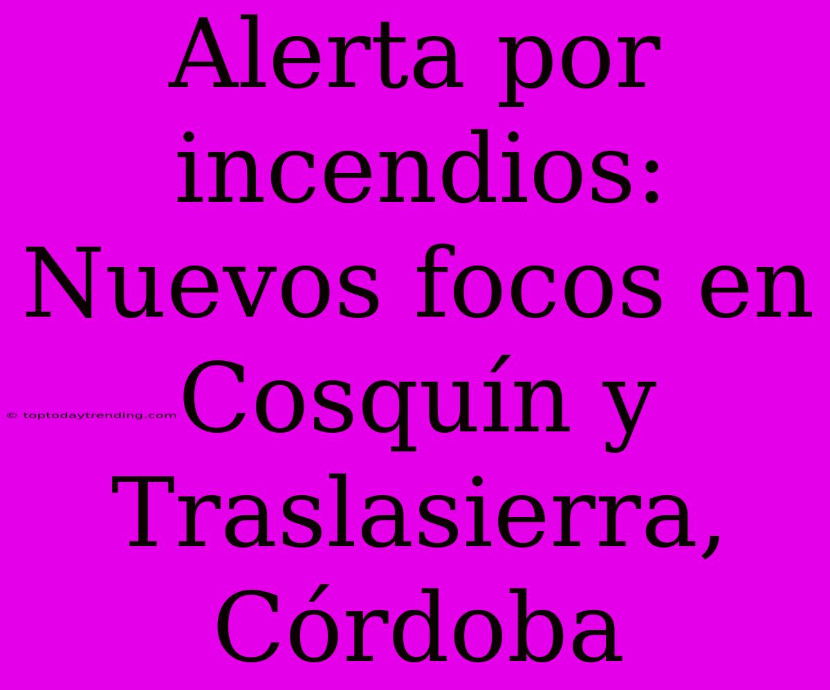 Alerta Por Incendios: Nuevos Focos En Cosquín Y Traslasierra, Córdoba