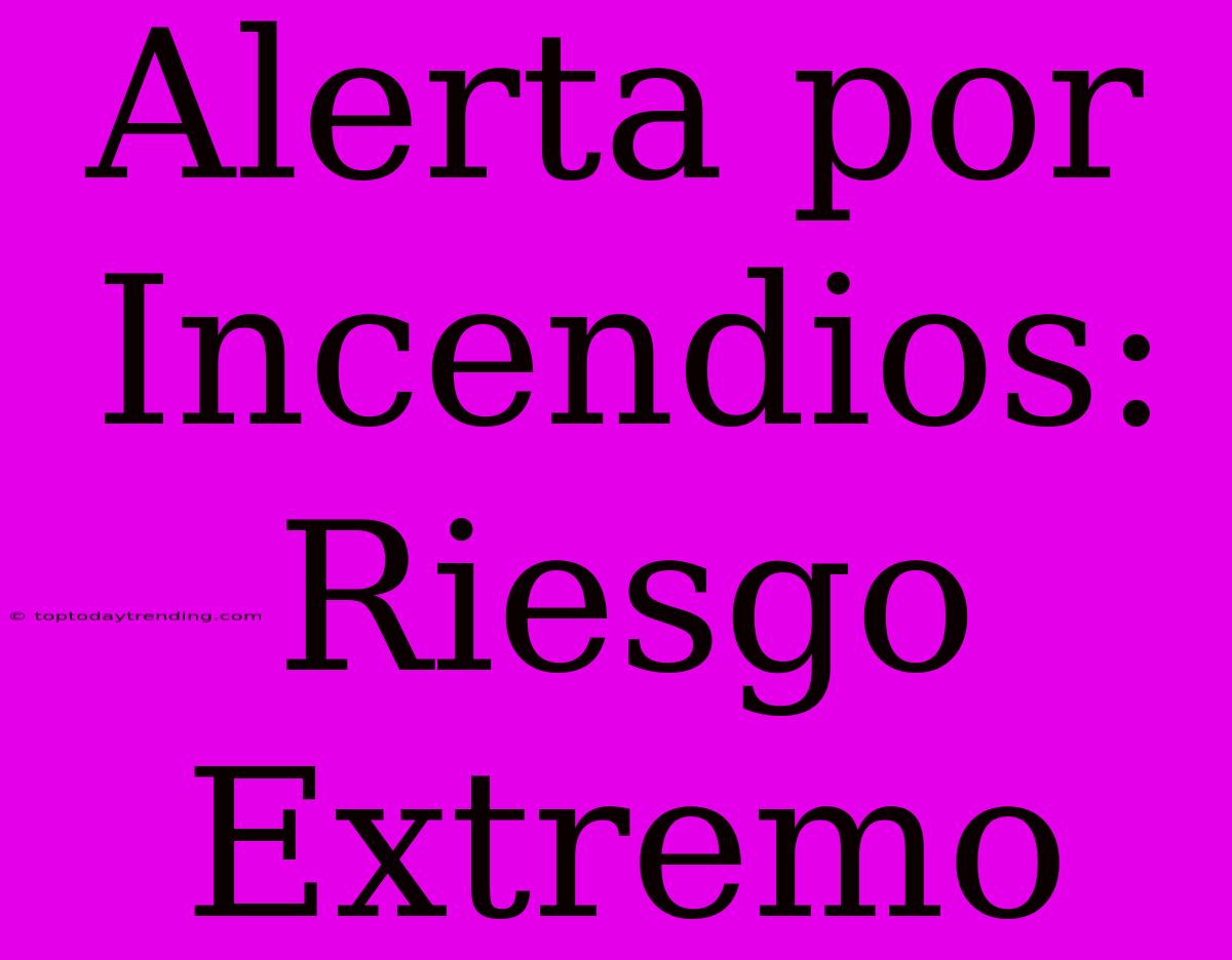 Alerta Por Incendios: Riesgo Extremo