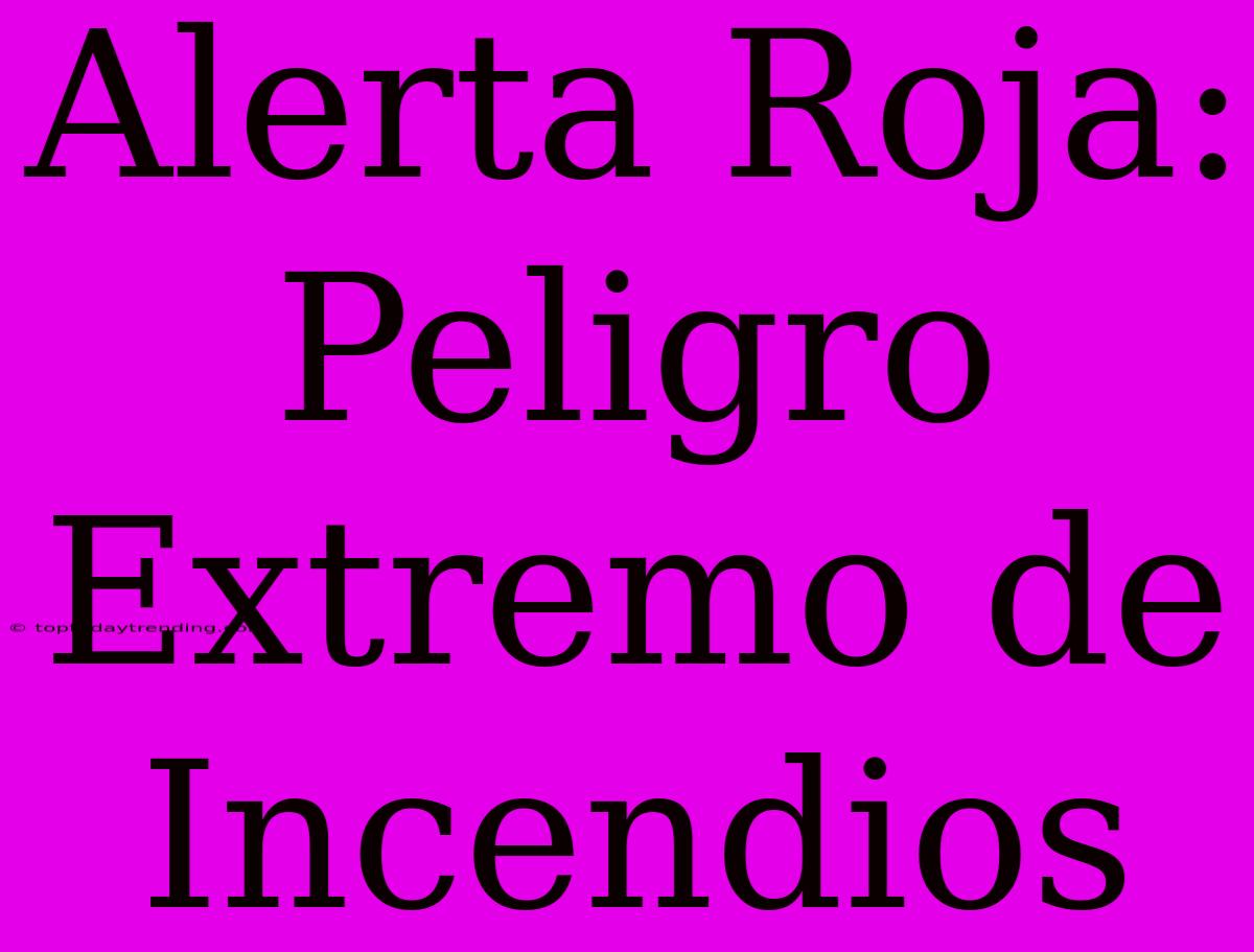 Alerta Roja: Peligro Extremo De Incendios