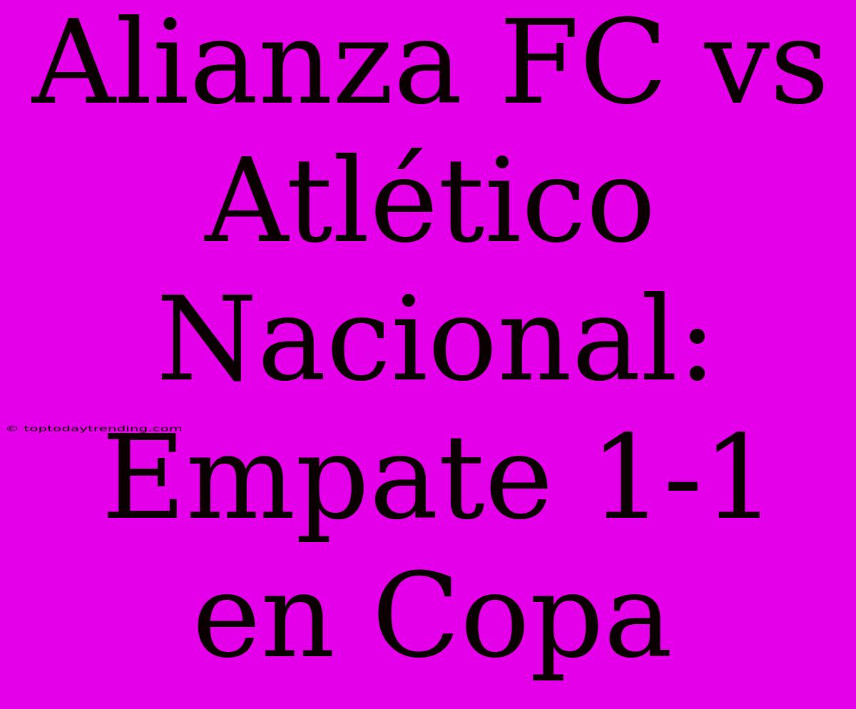 Alianza FC Vs Atlético Nacional: Empate 1-1 En Copa