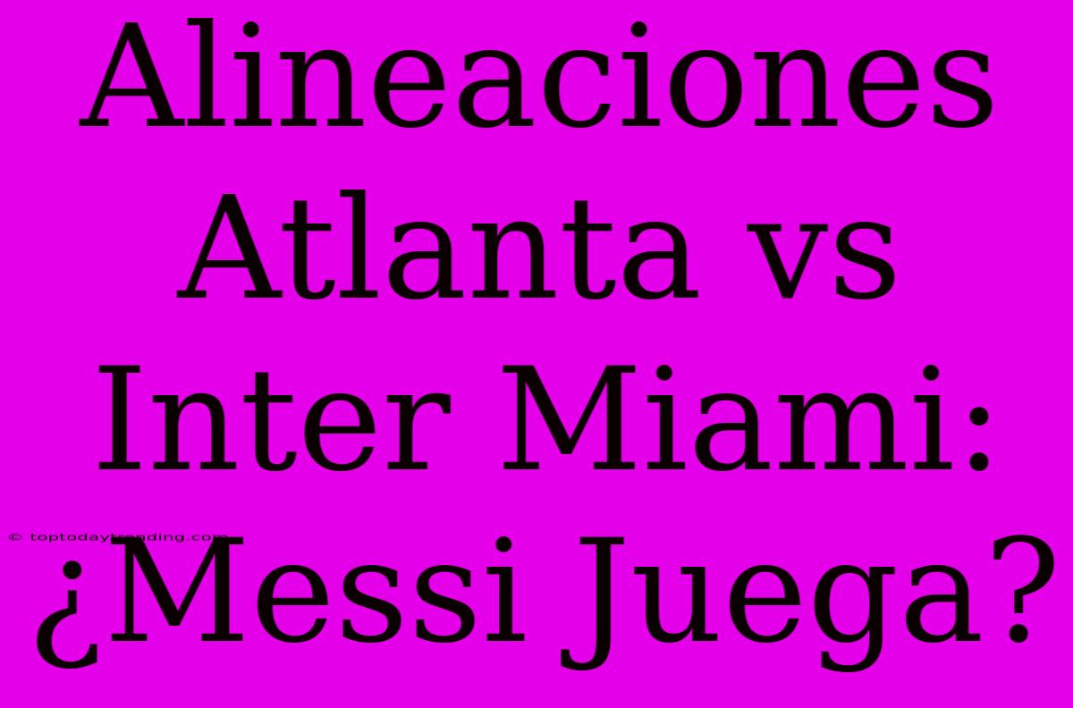 Alineaciones Atlanta Vs Inter Miami: ¿Messi Juega?