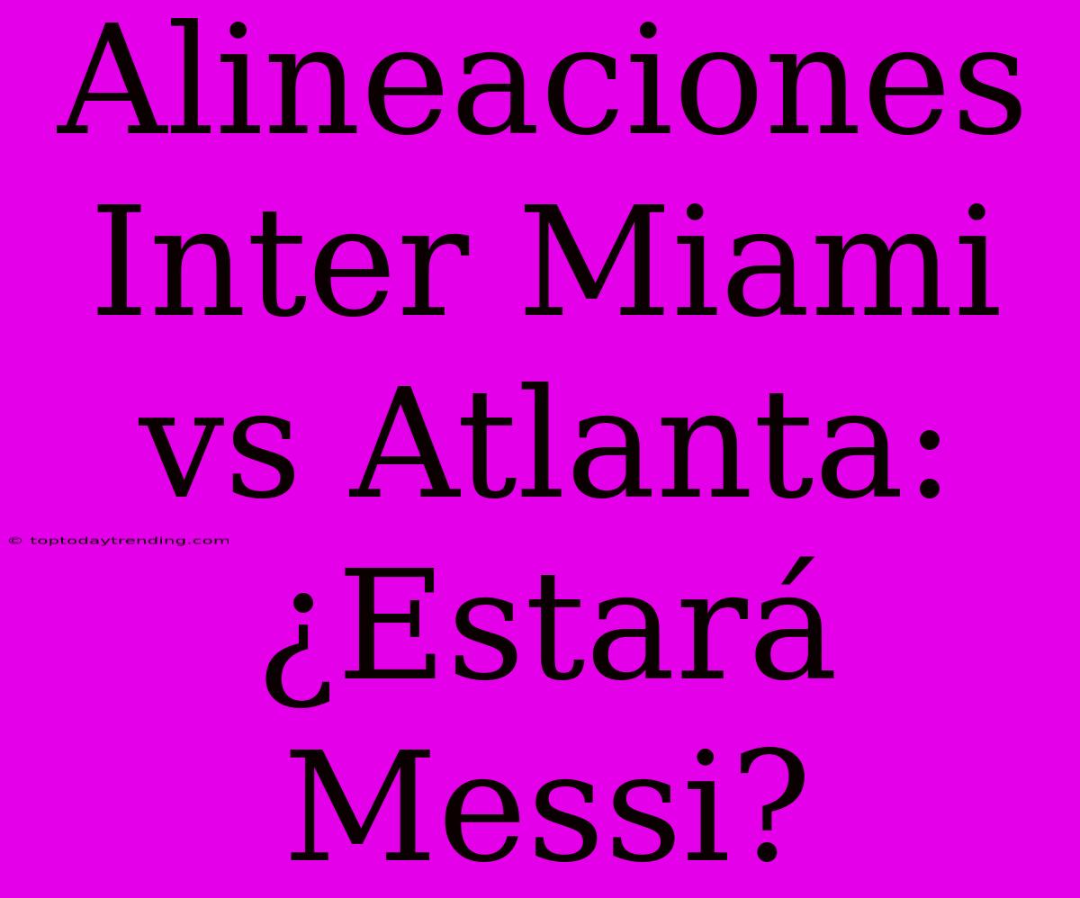 Alineaciones Inter Miami Vs Atlanta: ¿Estará Messi?