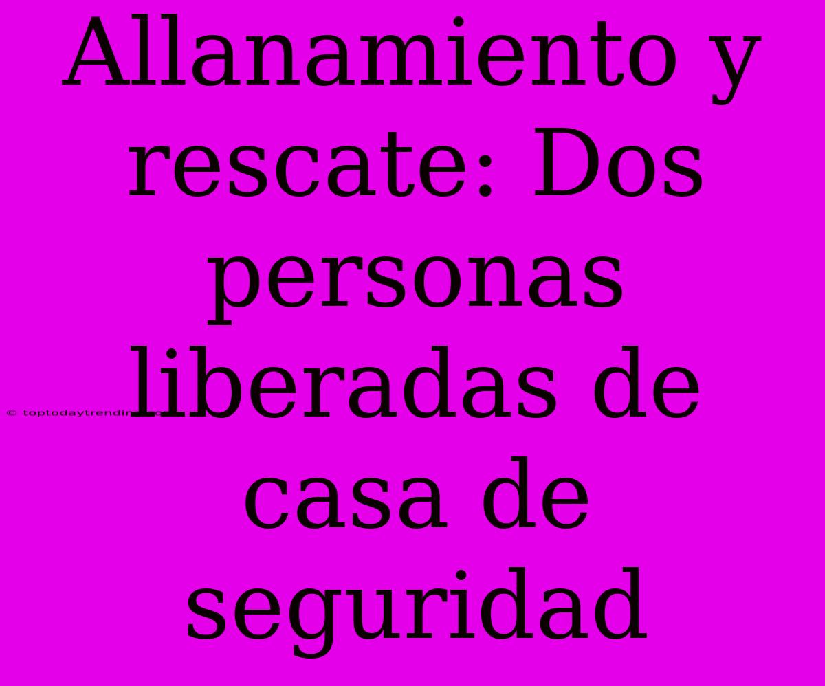 Allanamiento Y Rescate: Dos Personas Liberadas De Casa De Seguridad