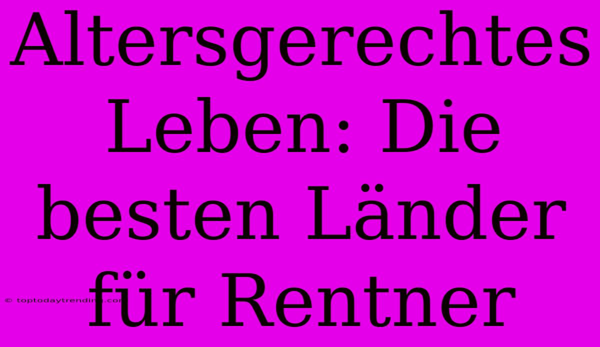 Altersgerechtes Leben: Die Besten Länder Für Rentner