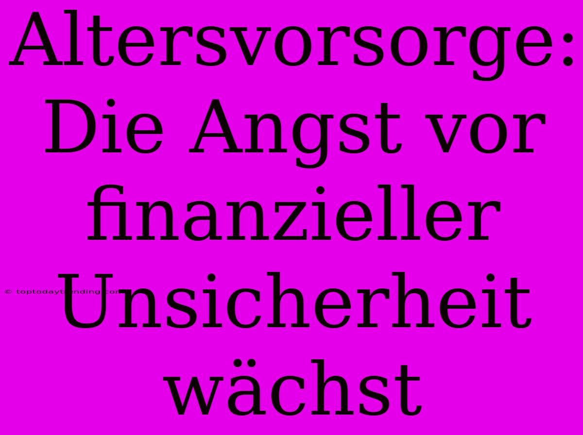 Altersvorsorge: Die Angst Vor Finanzieller Unsicherheit Wächst