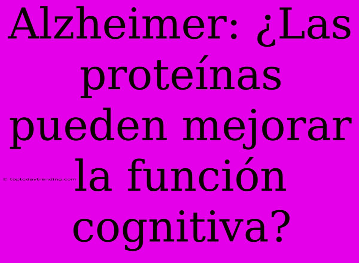 Alzheimer: ¿Las Proteínas Pueden Mejorar La Función Cognitiva?