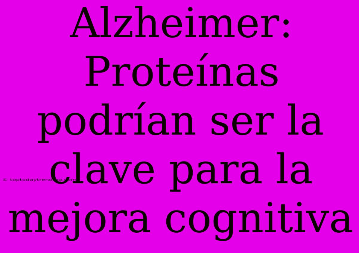 Alzheimer: Proteínas Podrían Ser La Clave Para La Mejora Cognitiva