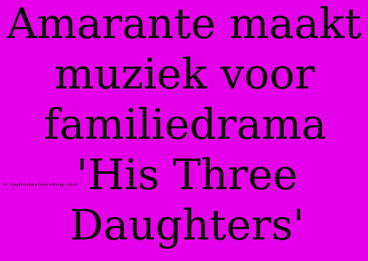 Amarante Maakt Muziek Voor Familiedrama 'His Three Daughters'