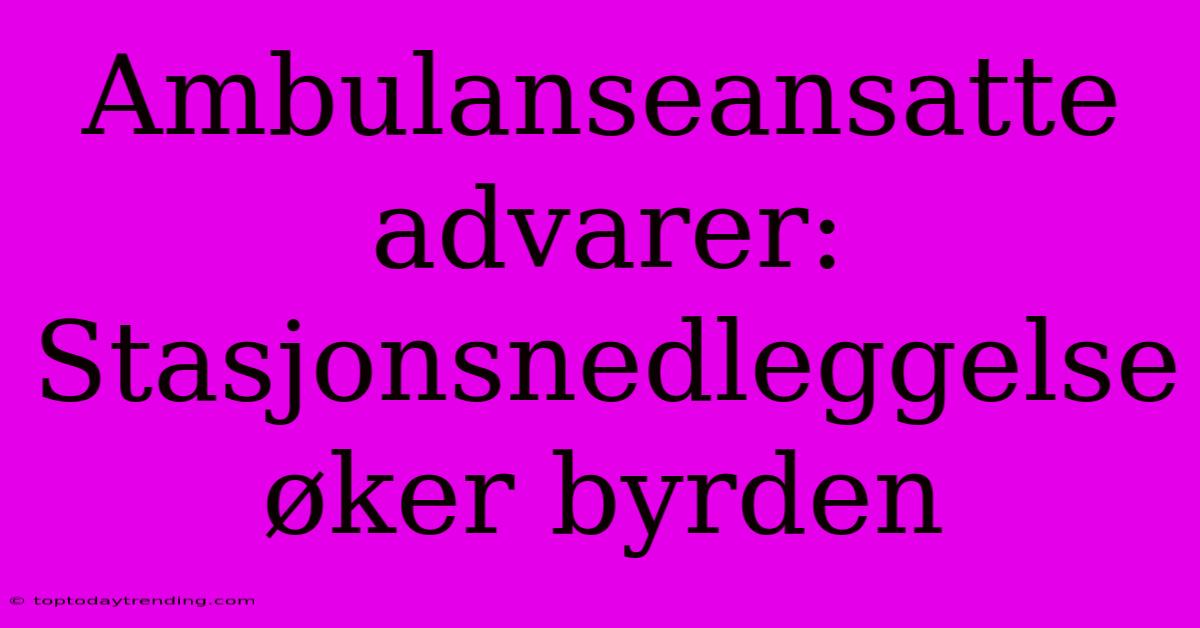 Ambulanseansatte Advarer: Stasjonsnedleggelse Øker Byrden