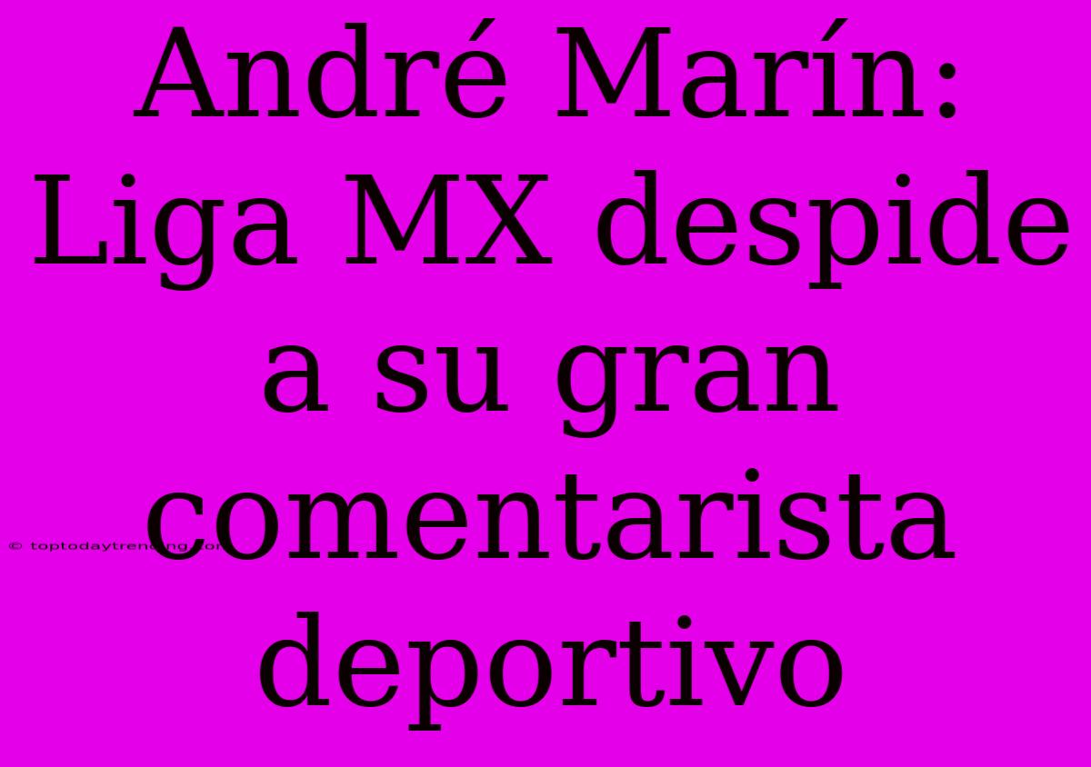 André Marín: Liga MX Despide A Su Gran Comentarista Deportivo