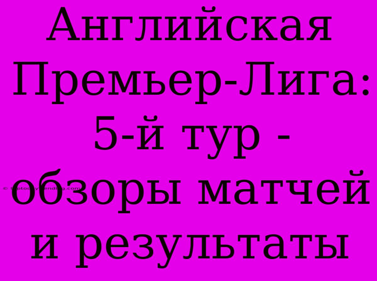 Английская Премьер-Лига: 5-й Тур - Обзоры Матчей И Результаты