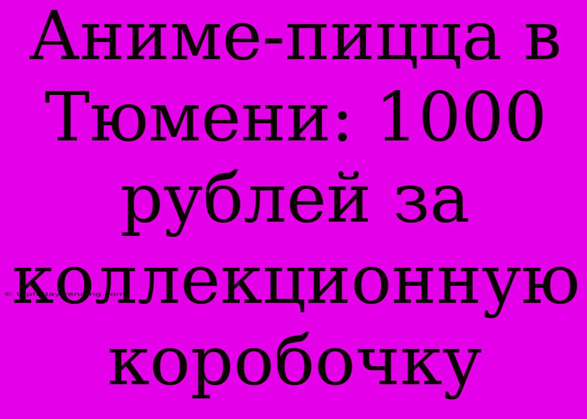 Аниме-пицца В Тюмени: 1000 Рублей За Коллекционную Коробочку