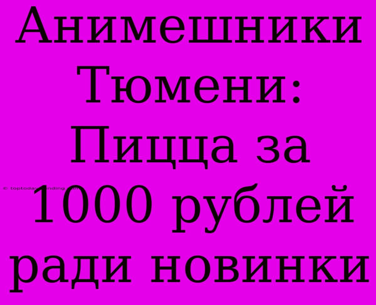 Анимешники Тюмени: Пицца За 1000 Рублей Ради Новинки