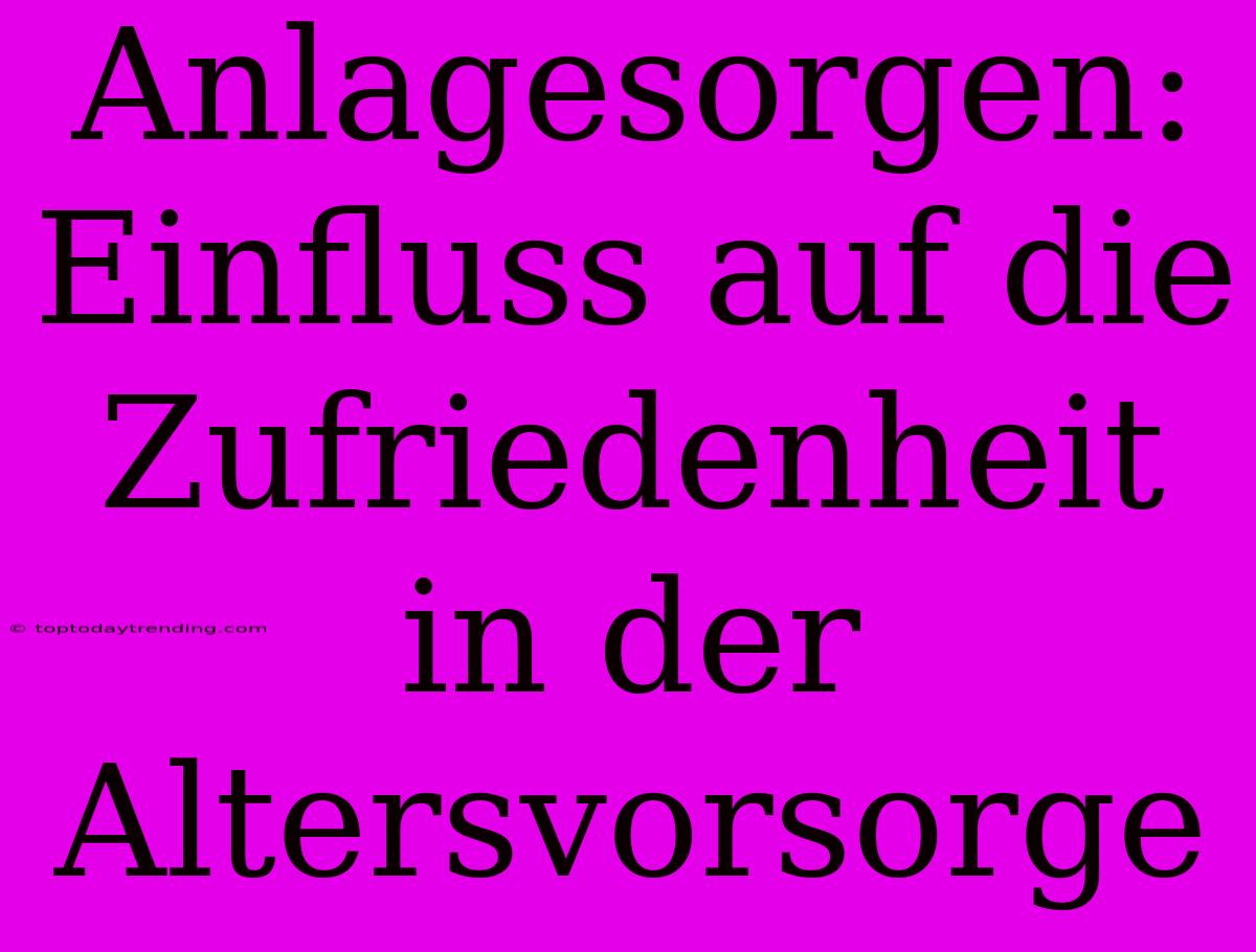 Anlagesorgen: Einfluss Auf Die Zufriedenheit In Der Altersvorsorge