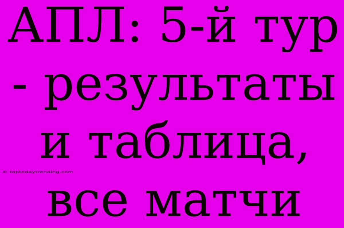 АПЛ: 5-й Тур - Результаты И Таблица, Все Матчи