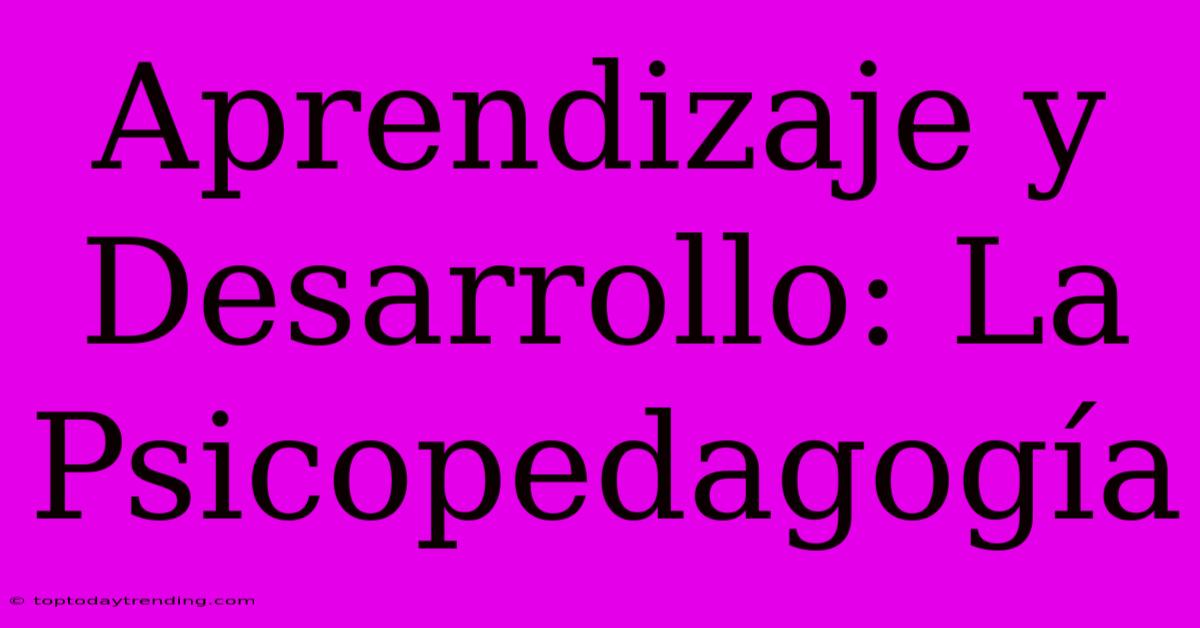 Aprendizaje Y Desarrollo: La Psicopedagogía