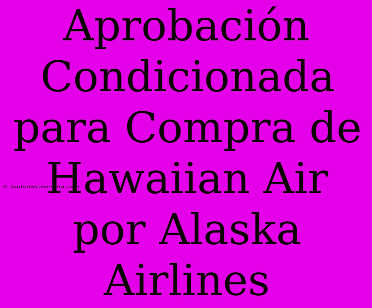 Aprobación Condicionada Para Compra De Hawaiian Air Por Alaska Airlines