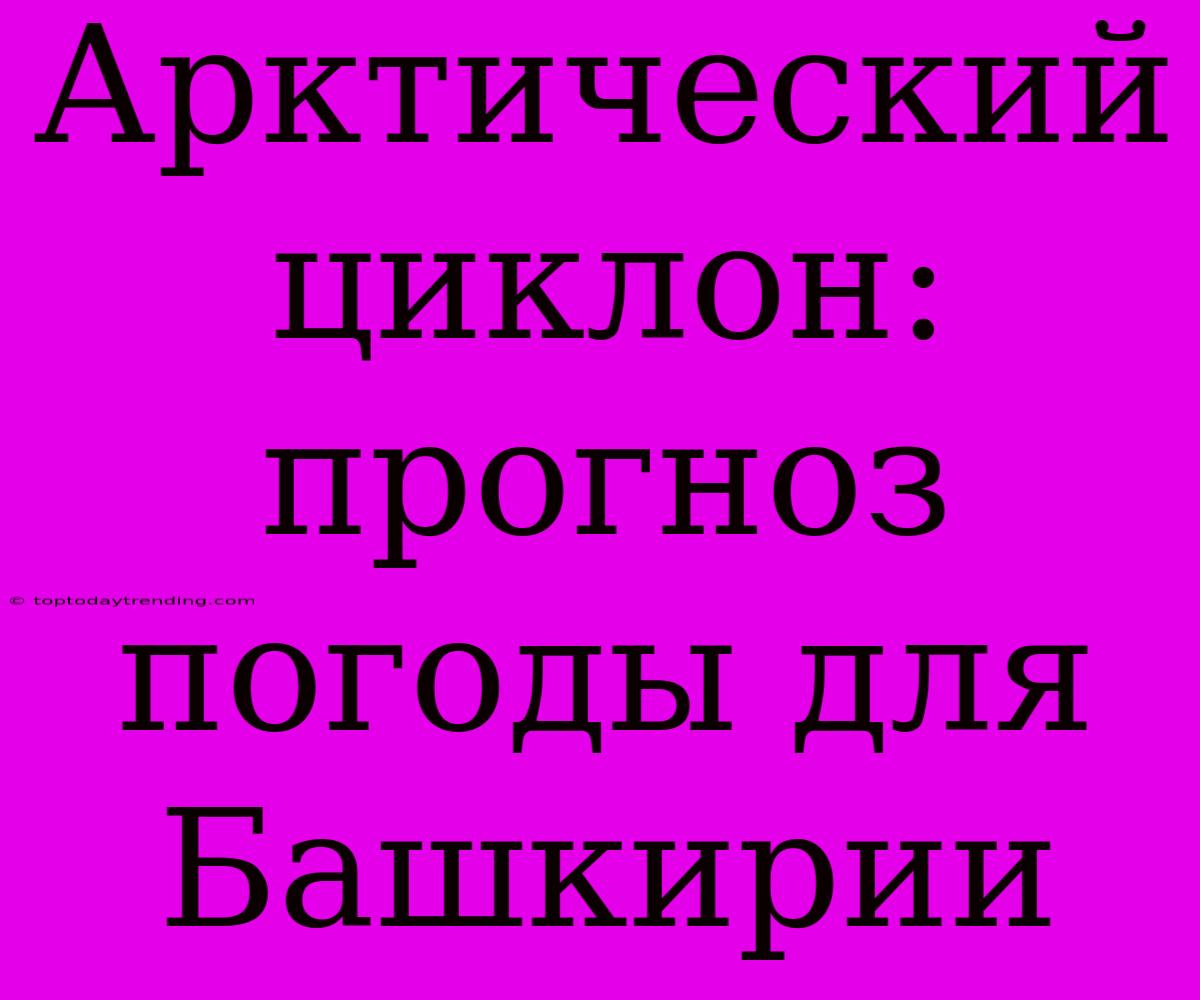 Арктический Циклон: Прогноз Погоды Для Башкирии