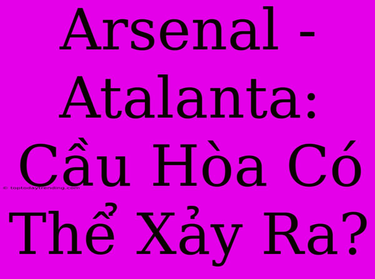 Arsenal - Atalanta: Cầu Hòa Có Thể Xảy Ra?