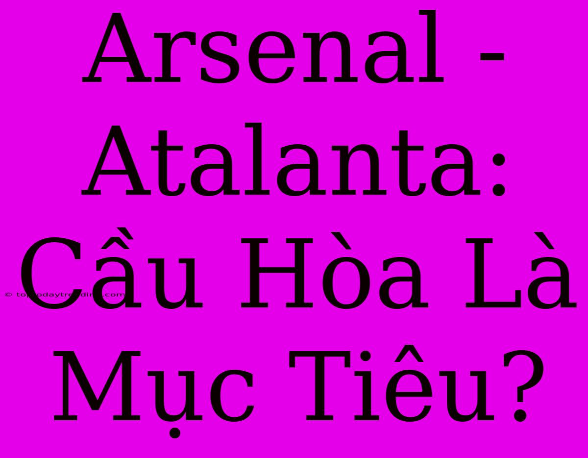 Arsenal - Atalanta: Cầu Hòa Là Mục Tiêu?