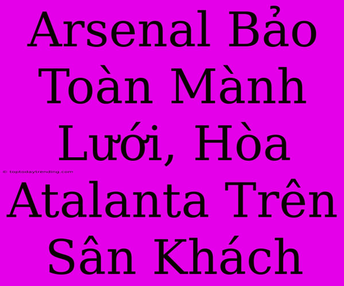 Arsenal Bảo Toàn Mành Lưới, Hòa Atalanta Trên Sân Khách