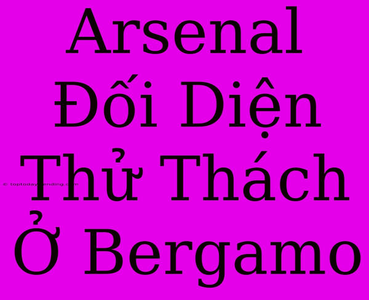 Arsenal Đối Diện Thử Thách Ở Bergamo