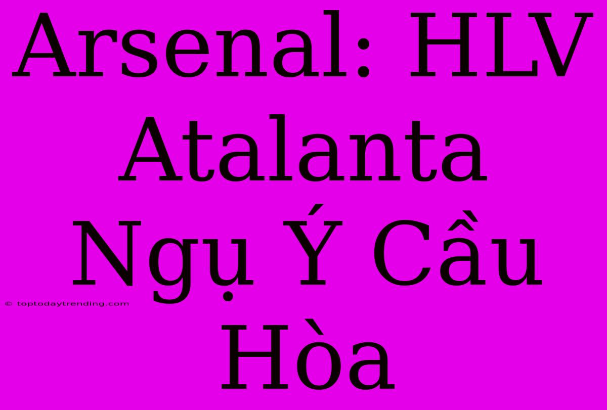 Arsenal: HLV Atalanta Ngụ Ý Cầu Hòa