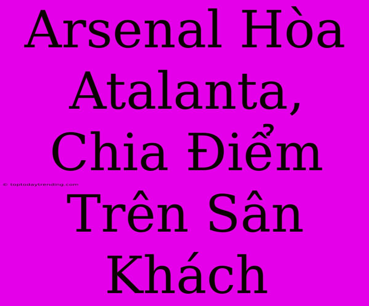 Arsenal Hòa Atalanta, Chia Điểm Trên Sân Khách