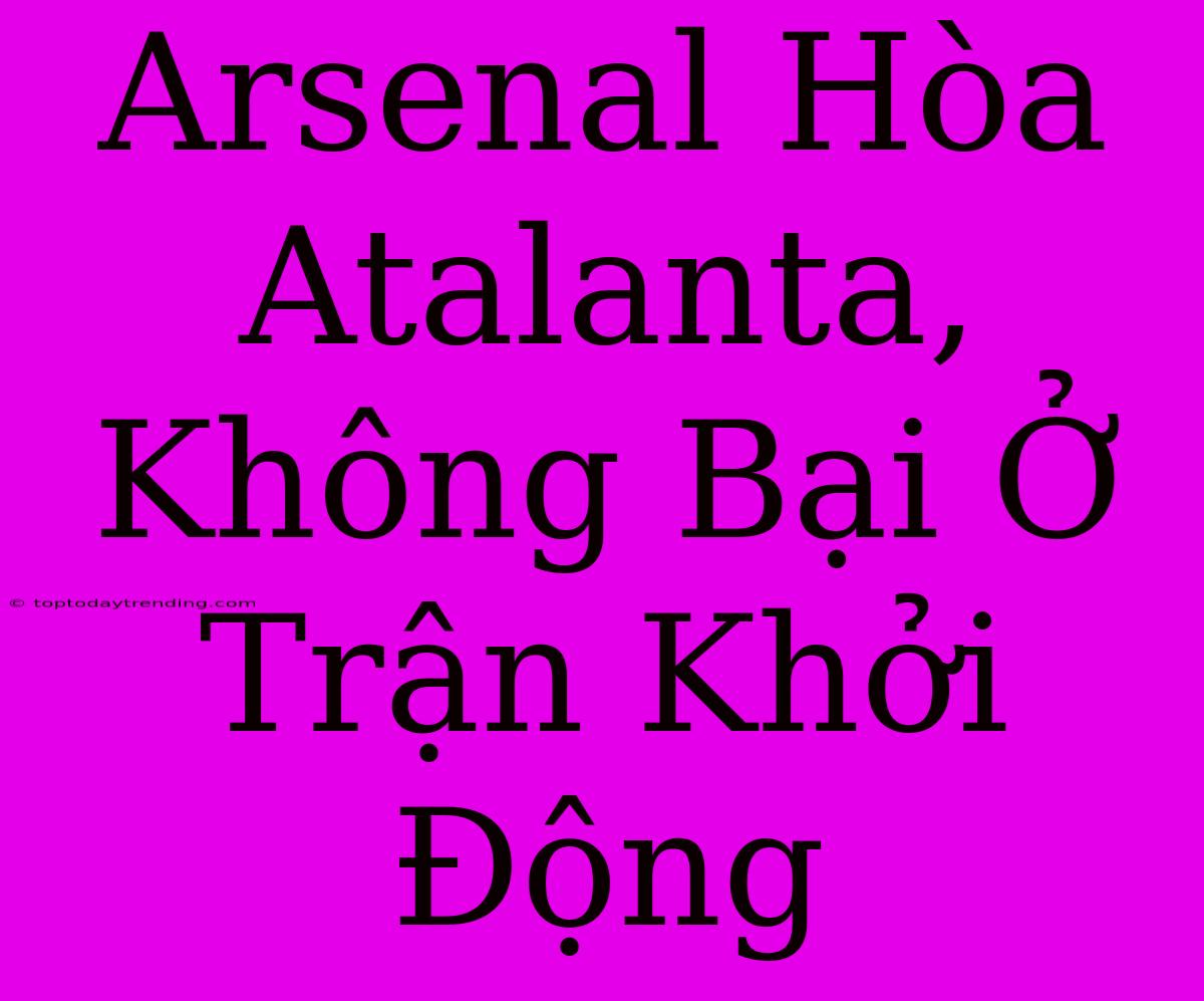 Arsenal Hòa Atalanta, Không Bại Ở Trận Khởi Động