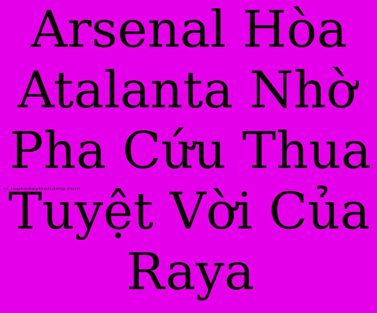 Arsenal Hòa Atalanta Nhờ Pha Cứu Thua Tuyệt Vời Của Raya